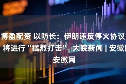 博盈配资 以防长：伊朗违反停火协议，将进行“猛烈打击”_大皖新闻 | 安徽网