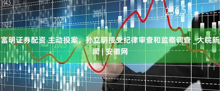 富明证券配资 主动投案，孙立明接受纪律审查和监察调查 _大皖新闻 | 安徽网