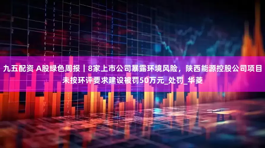 九五配资 A股绿色周报｜8家上市公司暴露环境风险，陕西能源控股公司项目未按环评要求建设被罚50万元_处罚_华菱