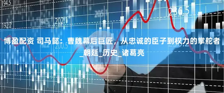 博盈配资 司马懿：曹魏幕后巨匠，从忠诚的臣子到权力的掌舵者_朝廷_历史_诸葛亮
