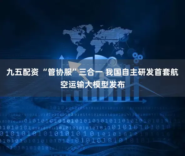 九五配资 “管协服”三合一 我国自主研发首套航空运输大模型发布