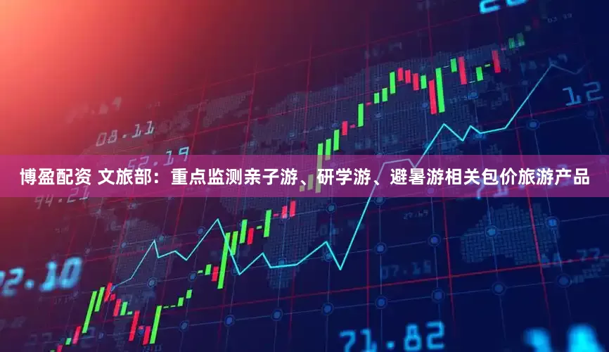 博盈配资 文旅部：重点监测亲子游、研学游、避暑游相关包价旅游产品