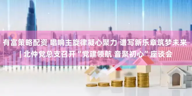 有富策略配资 唱响主旋律凝心聚力 谱写新乐章筑梦未来 | 北仲党总支召开“党建领航 音聚初心”座谈会