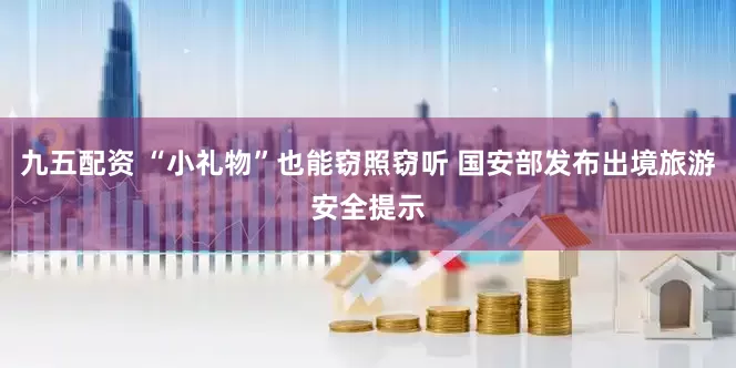 九五配资 “小礼物”也能窃照窃听 国安部发布出境旅游安全提示