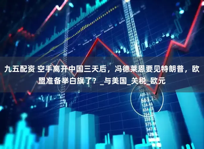 九五配资 空手离开中国三天后，冯德莱恩要见特朗普，欧盟准备举白旗了？_与美国_关税_欧元
