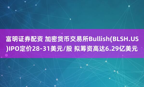 富明证券配资 加密货币交易所Bullish(BLSH.US)IPO定价28-31美元/股 拟筹资高达6.29亿美元